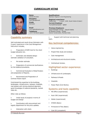 CV	Abdulla	Ruvaise	 Page	1	
     
CURRICULUM VITAE
Capability summary
Self-motivated and result driven Estimator with
9 years’ experience in the Cost Management
field which includes,
 Preparation of ROM Cost for the client
budget allocation etc.
 Schematic and detailed design
estimate validation of consultant.
 Pre tender estimate
 Preparation of commercial clarifications
for the bidders/consultants.
 Commercial Evaluation of Bids/Tenders
and preparation of Reports.
 Recommend and Preparation of
Contract Award report
Contributed the expertise to the buildings,
landscapes, infrastructure, railways, hospitals,
real estates with strong analytical approach,
good Knowledge of material standards, market
rates etc.
Other roles as follows
 Initial study of projects in terms of
budget and design
 Coordination with procurement and
logistic department for the price updates.
 Interaction with client.
 Support with technical and planning
team.
Key technical competencies:
 Value engineering
 Project Risk study and analysis
 Cost management
 Architectural and structural studies.
 Contractual reviews.
Highlighted sector experience:
 Buildings
 Infrastructure & Landscapes.
 Railways & Roads
 Hospitals
 Power Plant (Civil Works).
Systems and tools capability
 MS Office (experienced)
 Auto CAD (experienced)
 Adobe (experienced)
 STADD (Basic)
 Primavera & Tilos (Basic)
 Cost OS (competent)
Name
Abdulla Ruvaise
Discipline
Cost Management
Grade
Estimator
Email
ruvii_padne@yahoo.com
Telephone
+974 77675619 (Qatar)
Qualifications
Bachelor Degree in Civil Engineering
Regional experience
Middle East 9 years (UAE, Saudi Arabia & Qatar)
Current Employer
Turner&Townsend - Qatar
Previous Employers
Saudi Binladin Group – Saudi Arabia
Al Reyami Group - Dubai
Acknur Construction, Mumbai India
 