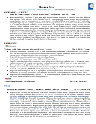 Raman Dua
| ramandua1@ gmail.com / 416-890-0967 -Cell / ca.linkedin.com/in/ramandua/
PROFESSIONAL PROFILE
Sales / Territory / Accounts / Channels Management/ Virtualization/ Cloud Sales Leader
• Result oriented highly experienced IT sales leader with Microsoft Canada, responsible for managing Inside Sales TSS reps,
SAM Managers. During my tenure at IBM Canada of over 14 + yrs as an account manager, business development executive
managed partners coast to coast, customer in various industry verticals, build long term “outside the box” relationships,
managed multiple high focus, strategic, competitive accounts at any given time, made sure customer satisfaction score is at 100
% or over by providing team leadership, account management, sales management, marketing strategy. Industry vertical(s)
managed: Finance, Insurance, Public Sector – Ontario & across Canada. Seasoned and well versed in managing channel
alliance partnerships, business development, strategic account planning, staff training. Specialize in developing and executing
strategies that increase market share. New business development and capitalizing on growth opportunities lead to my successful
track record as a top contributor and achiever year after year. Technically well versed in Microsoft Azure, Cloud Infrastructure,
Productivity suites, IBM’s/ HP, NetApp/HDS/ Intel architecture, storage networking – FC, iSCSI, FCOE, etc., Storage &
Server Virtualization tools –VMware, Hyper-V, Citrix, IBM Power servers, Blades Converged systems, IBM Pure Flex,
Enterprise software, Soft Layer Cloud, Mobile Security, Tivoli Software. Well versed with Microsoft CRM Dynamics MSX,
Salesforce.com, Oracle Applications, Siebel, SAP, Hoover, Hyperion, etc.
EXPERIENCE:
National Inside Sales Manager, Microsoft Canada (Invenio) March 2015 – Present
• Responsible for managing a large team of over 20 inside sales reps which includes TSS, SAM Managers, etc. TSS -Technical
Sales Specialist reps on my team provide technical expertise to customers and Field sales teams. Besides technical expertise,
our core mission is focused on creating net new opportunities / business development.
• Responsible for managing, maintaining external /internal stakeholders.
• 1st
half result – 100 % attainment as a team. QTD: over 175% for Jan 2016
• As a sales leader, increased collaboration among various sales programs, sales teams, marketing team by strategizing weekly
hurdles, weekly sync’s. Leveraging this time to share workload success stories and brain storm new tactical opportunities,
discuss upsell, cross sell opportunities in a direct sales motion.
• Strategize on how to uncover net new opportunities, increase consumption % in high important growth workload areas –
Microsoft Azure, Office365, CRM, SQL Server, Virtualization tools, etc.
• Responsible for motivating sales reps on an ongoing basis, maintaining positive team environment focusing on driving net new
opportunities by leveraging multiple sales tools – LinkedIn- Social media, Microsoft Dynamics, cold calling, email, Inmail.
• Responsible for coaching reps either in a group or 1x 1 on account management, customer service, how to leverage case studies
and success stories, mentoring and motivating direct reports.
National Sales Manager – Open Decisions April 2014 – March 2015
Business Development Executive - IBM Field Channels – Storage / Software Jan 2012- March 2014
• Responsible for executing and implementing IBM Storage, Enterprise software strategy, managing IBM strategic alliance,
building, maintaining relationship with Canada’s Elite and Specialty channel partners (CDW, Metafore, Compugen, Insight,
MicroAge, SoftChoice, etc.) distributors (Ingram Micro, Arrow, Avnet and involved with Financial sector customers –
TD, CIBC, BMO, RBC, etc. Responsible for managing QBR (in depth approach on growth strategy and current state). Helping
partners across Canada achieve growth by helping make joint four legged calls either in person or over the phone. Responsible
for developing a creative winning solutions for IBM by scheduling quarterly customer lunch meetings, scheduling strategic IT
planning sessions for customer’s, product transition meetings, scheduling/ hosting new IBM IT initiative announcement
conference calls or onsite meetings. Hosting competitive accounts, decision makers and C- level executives. Gather feedback
from Partners on challenges, issues and activities to IBM Senior Sales and Marketing management teams in order to build
promotions and incentives. Responsible for driving IBM Storage Software, Tivoli Cloud and IT Optimization software.
Weekly forecast that includes pipeline review and activities to drive net new opportunities. Educate IBM’s Resellers on a
quarterly basis on all new announcements and promotions. Build and maintain all relationship within multi-vendor resellers.
Help solidify strong relationship with end users by working with resellers through events, conference and meetings. Achieved
and grew IBM channel Storage and IBM Storage software revenue by over 14%.
 