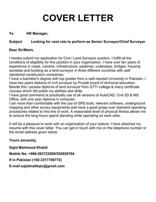 COVER LETTER
To HR Manager,
Subject Looking for next role to perform as Senior Surveyor/Chief Surveyor
Dear Sir/Maim,
I hereby submit my application for Civil / Land Surveyor position. I fulfill all the
conditions of eligibility for this position in your organization. I have over ten years of
experience in roads, culverts, infrastructure, pipelines, underpass, bridges, housing
societies and building as a land surveyor in three different countries with well
slandered construction companies.
I have a bachelor's degree with top grades from a well reputed University in Pakistan. I
have two years diploma of civil surveyor by Punjab board of technical education.
Beside this i posses diploma of land surveyor from GTTI college & many certificate
courses which did polish my abilities and skills.
I have good command at practically use of all versions of AutoCAD, Civil 3D & MS
Office, with one year diploma in computer.
I am more than comfortable with the use of GPS tools, relevant software, underground
mapping and other survey equipments and have a good grasp over standard operating
procedures related to this line of work. A reasonable level of physical fitness allows me
to endure the long hours spend standing while operating on work sites.
It will be a pleasure to work with an organization of your stature. I have attached my
resume with this cover letter. You can get in touch with me on the telephone number or
the email address given below.
Yours sincerely,
Sajid Mahmood Khalid
Mobile No: +966-583723009/555020794
If in Pakistan (+92-3317706772)
E-mail:sajidmalikqlc@gmail.com
 