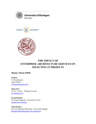 THE IMPACT OF
ENTERPRISE ARCHITECTURE SERVICES ON
SELECTING IT PROJECTS
Master Thesis IMSE
Student:
S. Chandramouli
ANR 107208
S.Chandramouli@uvt.nl
Supervisor:
Dr. M. T. Smits – Tilburg University
m.t.smits@uvt.nl
Second Reader:
Dr. Kostas Magoutis - University of Crete
magoutis@ics.forth.gr
Third Reader:
Prof. Dr. Bernhard Mitschang - Universität Stuttgart
Bernhard.Mitschang@ipvs.uni-stuttgart.de
 
