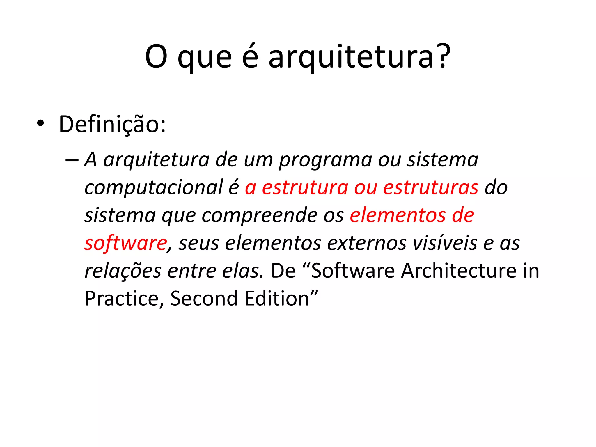 O que é arquitetura?
• Definição:
– A arquitetura de um programa ou sistema
computacional é a estrutura ou estruturas do
sistema que compreende os elementos de
software, seus elementos externos visíveis e as
relações entre elas. De “Software Architecture in
Practice, Second Edition”
 