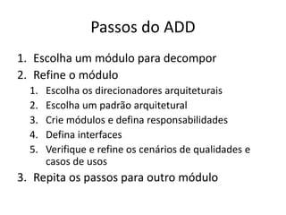 Passos do ADD
1. Escolha um módulo para decompor
2. Refine o módulo
1. Escolha os direcionadores arquiteturais
2. Escolha um padrão arquitetural
3. Crie módulos e defina responsabilidades
4. Defina interfaces
5. Verifique e refine os cenários de qualidades e
casos de usos
3. Repita os passos para outro módulo
 