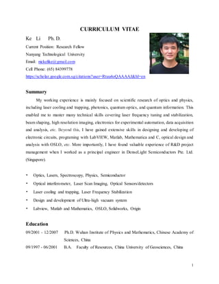 1
CURRICULUM VITAE
Ke Li Ph. D.
Current Position: Research Fellow
Nanyang Technological University
Email: nickelike@gmail.com
Cell Phone: (65) 84399778
https://scholar.google.com.sg/citations?user=Rtuu4oQAAAAJ&hl=en
Summary
My working experience is mainly focused on scientific research of optics and physics,
including laser cooling and trapping, photonics, quantum optics, and quantum information. This
enabled me to master many technical skills covering laser frequency tuning and stabilization,
beam shaping, high resolution imaging, electronics for experimental automation, data acquisition
and analysis, etc. Beyond this, I have gained extensive skills in designing and developing of
electronic circuits, programing with LabVIEW, Matlab, Mathematica and C, optical design and
analysis with OSLO, etc. More importantly, I have found valuable experience of R&D project
management when I worked as a principal engineer in DenseLight Semiconductors Pte. Ltd.
(Singapore).
• Optics, Lasers, Spectroscopy, Physics, Semiconductor
• Optical interferometer, Laser Scan Imaging, Optical Sensors/detectors
• Laser cooling and trapping, Laser Frequency Stabilization
• Design and development of Ultra-high vacuum system
• Labview, Matlab and Mathematics, OSLO, Solidworks, Origin
Education
09/2001 - 12/2007 Ph.D. Wuhan Institute of Physics and Mathematics, Chinese Academy of
Sciences, China
09/1997 - 06/2001 B.A. Faculty of Resources, China University of Geosciences, China
 