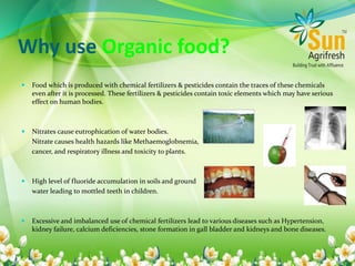 Why use Organic food?
 Food which is produced with chemical fertilizers & pesticides contain the traces of these chemicals
even after it is processed. These fertilizers & pesticides contain toxic elements which may have serious
effect on human bodies.
 Nitrates cause eutrophication of water bodies.
Nitrate causes health hazards like Methaemoglobnemia,
cancer, and respiratory illness and toxicity to plants.
 High level of fluoride accumulation in soils and ground
water leading to mottled teeth in children.
 Excessive and imbalanced use of chemical fertilizers lead to various diseases such as Hypertension,
kidney failure, calcium deficiencies, stone formation in gall bladder and kidneys and bone diseases.
 
