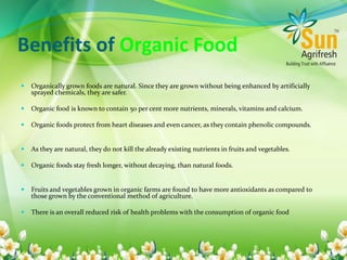 Benefits of Organic Food
 Organically grown foods are natural. Since they are grown without being enhanced by artificially
sprayed chemicals, they are safer.
 Organic food is known to contain 50 per cent more nutrients, minerals, vitamins and calcium.
 Organic foods protect from heart diseases and even cancer, as they contain phenolic compounds.
 As they are natural, they do not kill the already existing nutrients in fruits and vegetables.
 Organic foods stay fresh longer, without decaying, than natural foods.
 Fruits and vegetables grown in organic farms are found to have more antioxidants as compared to
those grown by the conventional method of agriculture.
 There is an overall reduced risk of health problems with the consumption of organic food
 