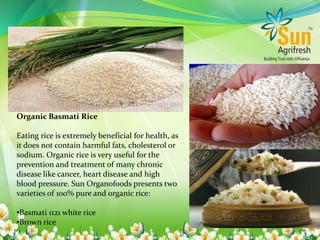 Organic Basmati Rice
Eating rice is extremely beneficial for health, as
it does not contain harmful fats, cholesterol or
sodium. Organic rice is very useful for the
prevention and treatment of many chronic
disease like cancer, heart disease and high
blood pressure. Sun Organofoods presents two
varieties of 100% pure and organic rice:
•Basmati 1121 white rice
•Brown rice
 