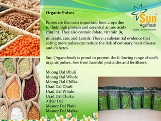 Organic Pulses
Pulses are the most important food crops due
to their high protein and essential amino acids
content. They also contain folate, vitamin B1,
minerals, zinc and Lentils. There is substantial evidence that
eating more pulses can reduce the risk of coronary heart disease
and diabetes.
Sun Organofoods is proud to present the following range of 100%
organic pulses, free from harmful pesticides and fertilizers:
Moong Dal Dhuli
Moong Dal Whole
Moong Dal Chilka
Urad Dal Dhuli
Urad Dal Whole
Urad Dal Chilka
Arhar Dal
Masoor Dal Plain
Masoor Dal Malka
 
