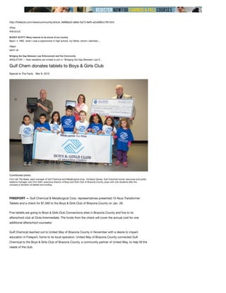 http://thefacts.com/news/community/article_fe698a3d-a6bb-5a73-9ef5-a2ce08fcc76f.html
∠Prev
∠Next
Gulf Chem donates tablets to Boys & Girls Club
Special to The Facts Mar 6, 2015
PREVIOUS
BUDDY SCOTT: Many reasons to be proud of our country
Back i n 1962, when I was a sophomore in high school, my father, whom I admired,…
NEXT UP
Bridging the Gap Between Law Enforcement and the Community
ANGLETON — Area residents are invited to join in “Bridging the Gap Between Law E…
FREEPORT — Gulf Chemical & Metallurgical Corp. representatives presented 10 Asus Transformer
Tablets and a check for $7,560 to the Boys & Girls Club of Brazoria County on Jan. 26.
Five tablets are going to Boys & Girls Club Connections sites in Brazoria County and ﬁve to its
afterschool club at Clute Intermediate. The funds from the check will cover the annual cost for one
additional afterschool counselor.
Gulf Chemical reached out to United Way of Brazoria County in November with a desire to impact
education in Freeport, home to its local operation. United Way of Brazoria County connected Gulf
Chemical to the Boys & Girls Club of Brazoria County, a community partner of United Way, to help ﬁll the
needs of the club.
Contributed photo
From left, Pat Blake, plant manager of Gulf Chemical and Metallurgical Corp., Kimberly Danesi, Gulf Chemical human resources and public
relations manager, and Clint Ziehl, executive director of Boys and Girls Club of Brazoria County, pose with club students after the
company’s donation of tablets and funding.
 