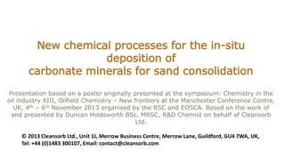 New chemical processes for the in-situ
deposition of
carbonate minerals for sand consolidation
Presentation based on a poster originally presented at the symposium: Chemistry in the
oil industry XIII, Oilfield Chemistry – New frontiers at the Manchester Conference Centre,
UK, 4th – 6th November 2013 organised by the RSC and EOSCA. Based on the work of
and presented by Duncan Holdsworth BSc, MRSC, R&D Chemist on behalf of Cleansorb
Ltd.
© 2013 Cleansorb Ltd., Unit 1J, Merrow Business Centre, Merrow Lane, Guildford, GU4 7WA, UK,
Tel: +44 (0)1483 300107, Email: contact@cleansorb.com
 