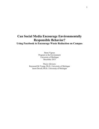 1	
Can Social Media Encourage Environmentally
Responsible Behavior?
Using Facebook to Encourage Waste Reduction on Campus
Jhena Vigrass
Program in the Environment
University of Michigan
December 2015
Thesis Advisors:
Raymond De Young, Ph.D., University of Michigan
Jason Duvall, Ph.D., University of Michigan
 