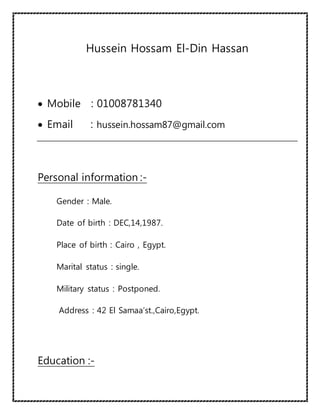 Hussein Hossam El-Din Hassan
 Mobile : 01008781340
 Email : hussein.hossam87@gmail.com
Personal information :-
Gender : Male.
Date of birth : DEC,14,1987.
Place of birth : Cairo , Egypt.
Marital status : single.
Military status : Postponed.
Address : 42 El Samaa’st.,Cairo,Egypt.
Education :-
 
