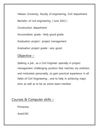 Helwan University, Faculty of engineering, Civil department.
Bachelor of civil engineering ( June 2012 ).
Construction department.
Accumulative grade : fairly good grade.
Graduation project : project management.
Graduation project grade : very good.
Objective :-
Seeking a job , as a Civil Engineer specially in project
management challenging position that matches my ambition
and motivated personality ,to gain practical experience in all
fields of Civil Engineering , and to help in achieving major
aims as well as to be an active team-member
Courses & Computer skills :-
Primavera.
AutoCAD.
 
