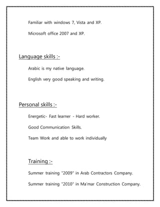 Familiar with windows 7, Vista and XP.
Microsoft office 2007 and XP.
Language skills :-
Arabic is my native language.
English very good speaking and writing.
Personal skills :-
Energetic- Fast learner - Hard worker.
Good Communication Skills.
Team Work and able to work individually
Training :-
Summer training "2009" in Arab Contractors Company.
Summer training "2010" in Ma’mar Construction Company.
 