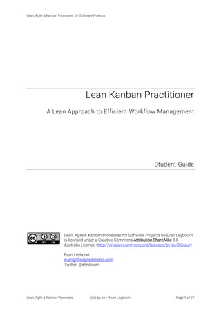 Lean, Agile & Kanban Processes for Software Projects
Lean, Agile & Kanban Processes (cc)-by-sa – Evan Leybourn Page 1 of 67
Lean Kanban Practitioner
A Lean Approach to Efficient Workflow Management
Student Guide
Lean, Agile & Kanban Processes for Software Projects by Evan Leybourn
is licensed under a Creative Commons Attribution-ShareAlike 3.0
Australia License <http://creativecommons.org/licenses/by-sa/3.0/au/>
Evan Leybourn
evan@theagiledirector.com
Twitter: @eleybourn
 