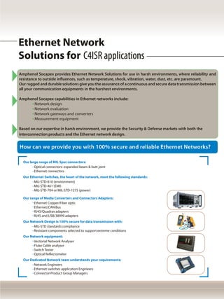 Our large range of MIL Spec connectors:
	 Optical connectors: expanded beam & butt joint
	 Ethernet connectors
Our Ethernet Switches, the heart of the network, meet the following standards:
	 MIL-STD-810 (environment)
	 MIL-STD-461 (EMI)
	 MIL-STD-704 or MIL-STD-1275 (power)
Our range of Media Converters and Connectors Adapters:
	 Ethernet Copper/Fiber optic
	 Ethernet/CAN Bus
	 RJ45/Quadrax adapters
	 RJ45 and USB/38999 adapters
Our Network Design is 100% secure for data transmission with:
	 MIL-STD standards compliance
	 Resistant components selected to support extreme conditions
Our Network equipment:
	 Vectorial Network Analyser
	 Fluke Cable analyser
	 Switch Tester
	 Optical Reflectometer
Our Dedicated Network team understands your requirements:
	 Network Engineers
	 Ethernet switches application Engineers
	 Connector Product Group Managers
Amphenol Socapex provides Ethernet Network Solutions for use in harsh environments, where reliability and
resistance to outside influences, such as temperature, shock, vibration, water, dust, etc. are paramount.
Our rugged and durable solutions give you the assurance of a continuous and secure data transmission between
all your communication equipments in the harshest environments.
Amphenol Socapex capabilities in Ethernet networks include:
	 Network design
	 Network evaluation
	 Network gateways and converters
	 Measurement equipment
Based on our expertise in harsh environment, we provide the Security & Defense markets with both the
interconnection products and the Ethernet network design.
How can we provide you with 100% secure and reliable Ethernet Networks?
Ethernet Network
Solutions for C4ISR applications
 