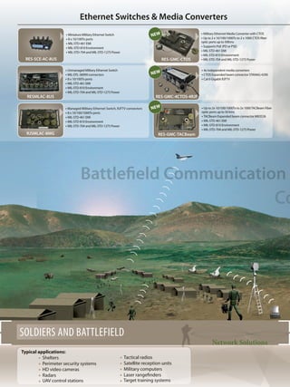 Ethernet Switches & Media Converters
Battlefield Communication
Co
SOLDIERS AND BATTLEFIELD
Typical applications:
	 Shelters
	 Perimeter security systems
	 HD video cameras
	 Radars
	 UAV control stations
	 Tactical radios
	 Satellite reception units
	 Military computers
	 Laser rangefinders
	 Target training systems
Network Solutions
RES-SCE-AC-8US RES-GMC-CTOS
• Managed Military Ethernet Switch, RJFTV connectors
• 8 x 10/100/1000Tx ports
• MIL-STD-461 EMI
• MIL-STD-810 Environment
• MIL-STD-704 and MIL-STD-1275 Power
RJSMLAC-8MG
• Miniature Military Ethernet Switch
• 8 x 10/100Tx ports
• MIL-STD-461 EMI
• MIL-STD-810 Environment
• MIL-STD-704 and MIL-STD-1275 Power
• Unmanaged Military Ethernet Switch
• MIL-DTL-38999 connectors
• 8 x 10/100Tx ports
• MIL-STD-461 EMI
• MIL-STD-810 Environment
• MIL-STD-704 and MIL-STD-1275 Power
RESMLAC-8US
• 4x independent media converters
• CTOS Expanded beam connector STANAG 4290
• Cat 6 Gigabit RJFTV
RES-GMC-4CTOS-4RJF
• Up to 2x 10/100/1000Tx to 2x 1000TACBeam Fiber
optic ports up to 50 kms
• TACBeam Expanded beam connector M83526
• MIL-STD-461 EMI
• MIL-STD-810 Environment
• MIL-STD-704 and MIL-STD-1275 Power
RES-GMC-tacbeam
• Military Ethernet Media Converter with CTOS
• Up to 2 x 10/100/1000Tx to 2 x 1000 CTOS fiber
optic ports up to 50Kms
• Supports PoE (PD or PSE)
• MIL-STD-461 EMI
• MIL-STD-810 Environment
• MIL-STD-704 and MIL-STD-1275 Power
NEW
NEW
NEW
 
