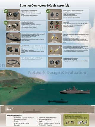 Ethernet Connectors & Cable Assembly
on
Network Design & Evaluation
Network Solutions
NAVY
Typical applications:
	 Embedded ethernet networks
	 Tactical computers
	 Sensors
	 Very long range radios
	 Consoles
	
Perimeter security systems
HD video cameras
Radars
Missile tracking/launch systems
Positioning systems
• Offers high performance interconnect solution for CAT6A
type cable
• Enhanced crosstalk performance due to compatibility
with shielded twisted pair of cables
• Available in size 8 crimp termination style or PC tails
• Can be installed into existing quadrax contact connector
cavities
• Reinforced Ethernet category 5E cable (1000 BaseT)
• Also now available in Cat6, Cat6A & Cat7
• Double shielding (Braid & Foild)
• Halogen free jacket
• Available in numerous cordset length or in reel of
100 or 300 meters
RJF Cordset
Quadrax contacts
2M
• Miniature 10 Gb + Ethernet connector /Cat6A
• 15 mm(.59˝) max
• MIL-DTL-38999 environmental resistance
• Solder and crimp contacts
•Threaded coupling mechanism
• Push-pull version on same receptacle
µCom-10 Gb +
Coming soon:
• 10 Gb + Ethernet contact to be used in MIL-DTL-38999
series III size 11 and SIM-EN4165 connectors
• Category 6A (10GBase-T)
µCom contact
MIL-DTL-38999
MRC
RJFTV series
(Categories 5E & 6)
RJFseries
(Categories 5E & 6)
Shells are also available in
Marine Bronze and Stainless Steel
• Based on MIL-DTL-38999 series III
•Threaded locking mechanism
• 10/100/1000/BASE-T Ethernet (category 6)
• IP 68
• Coming soon in Cat6A (10GBase-T)
• Based on MIL-DTL-26482
• Bayonet locking mechanism
• 10/100/1000/BASE-T Ethernet (category 6 )
• IP 68
• Coming soon in Cat6A (10GBase-T)
• MIL-DTL-38999 series I, II and III cylindrical connec-
tors
• 9-9, 11-35 & 15-35 MIL-DTL-38999 series III for Cat5E
Ethernet
• Wide range of backshells
• Signal, power, twinax, quadrax contacts, optical
termini
• Connector series that can be used for all your
multi-media needs. USB2.0, HDMI, Ethernet
• Offers advantage for high data transfer rates, low power
consumption and excellent EMI compatibility
• Available in size 8 crimp termination style as well as PC tails
• Four strategically spaced inner contacts form two 100 or
150 Ohm matched impedance differential pairs
• Small and lightweight connector
•Versatility of styles and options
• Mil-spec performance for harsh environmental conditions
Split pair
quadrax contacts
NEWNEW
CAT6
NEW
CAT6
 