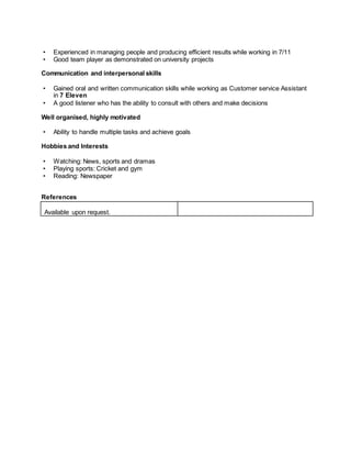 • Experienced in managing people and producing efficient results while working in 7/11
• Good team player as demonstrated on university projects
Communication and interpersonal skills
• Gained oral and written communication skills while working as Customer service Assistant
in 7 Eleven
• A good listener who has the ability to consult with others and make decisions
Well organised, highly motivated
• Ability to handle multiple tasks and achieve goals
Hobbies and Interests
• Watching: News, sports and dramas
• Playing sports: Cricket and gym
• Reading: Newspaper
References
Available upon request.
 