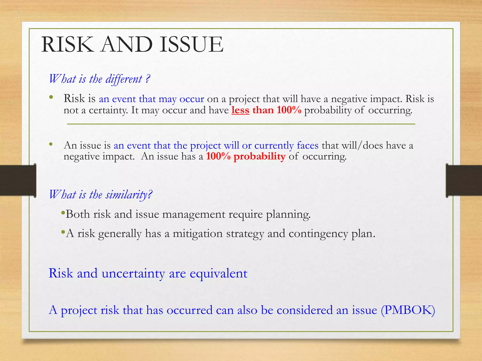 RISK AND ISSUE
What is the different ?
• Risk is an event that may occur on a project that will have a negative impact. Risk is
not a certainty. It may occur and have less than 100% probability of occurring.
• An issue is an event that the project will or currently faces that will/does have a
negative impact. An issue has a 100% probability of occurring.
What is the similarity?
•Both risk and issue management require planning.
•A risk generally has a mitigation strategy and contingency plan.
Risk and uncertainty are equivalent
A project risk that has occurred can also be considered an issue (PMBOK)
 