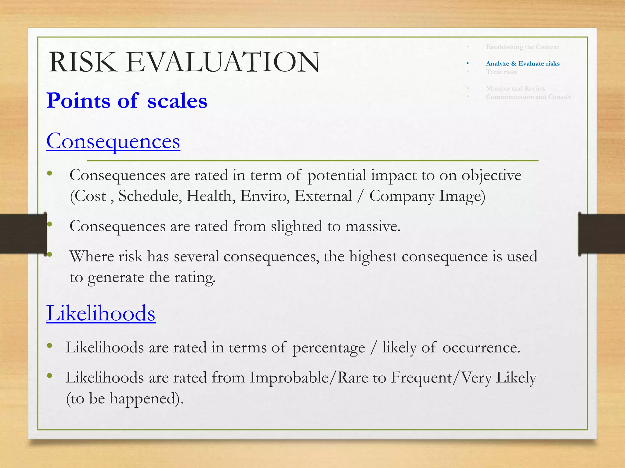 RISK EVALUATION
Points of scales
Consequences
• Consequences are rated in term of potential impact to on objective
(Cost , Schedule, Health, Enviro, External / Company Image)
• Consequences are rated from slighted to massive.
• Where risk has several consequences, the highest consequence is used
to generate the rating.
Likelihoods
• Likelihoods are rated in terms of percentage / likely of occurrence.
• Likelihoods are rated from Improbable/Rare to Frequent/Very Likely
(to be happened).
• Establishing the Context
• Identify risks
• Analyze & Evaluate risks
• Treat risks
• Monitor and Review
• Communication and Consult
 