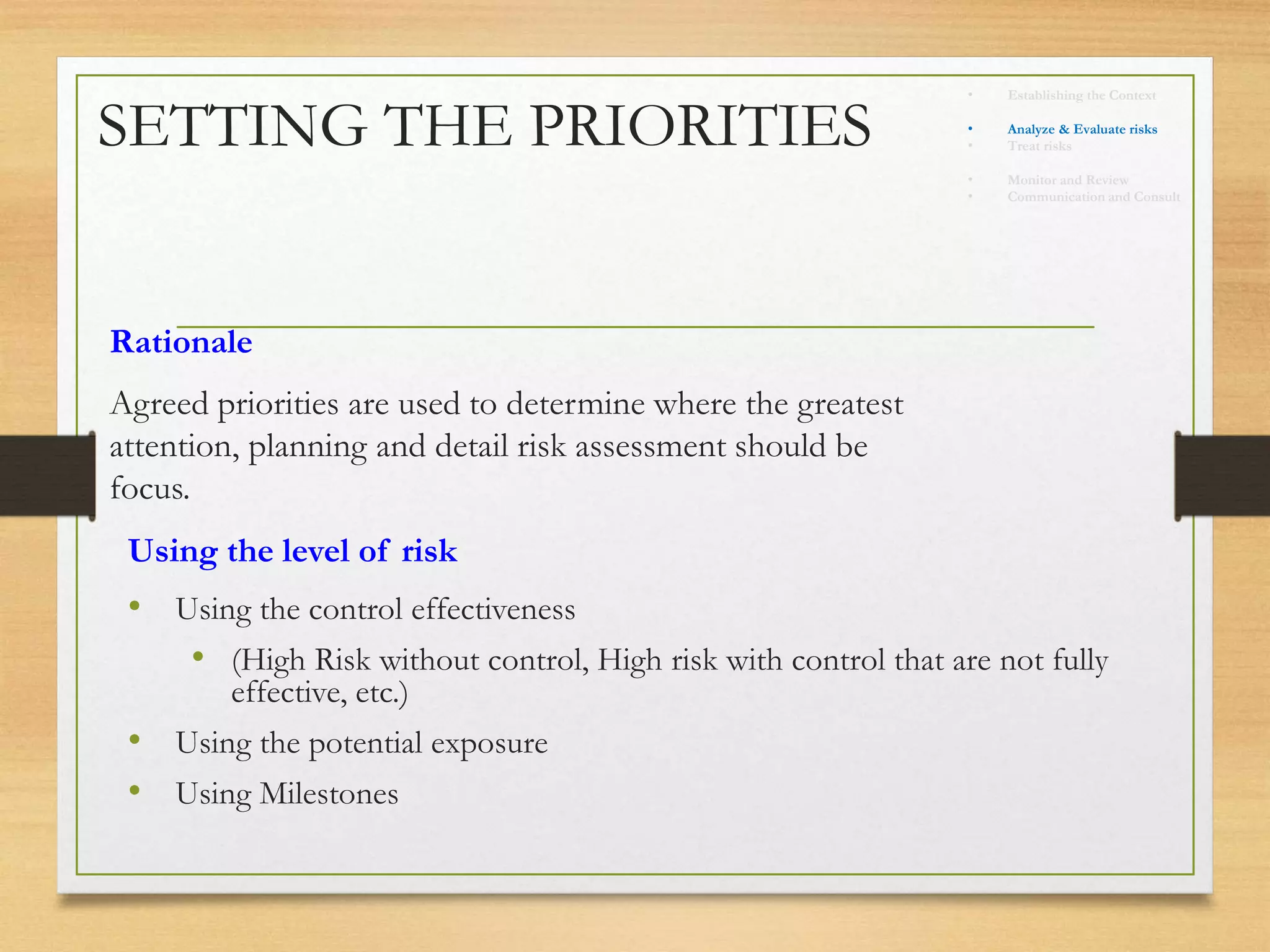 SETTING THE PRIORITIES
Rationale
Agreed priorities are used to determine where the greatest
attention, planning and detail risk assessment should be
focus.
• Using the control effectiveness
• (High Risk without control, High risk with control that are not fully
effective, etc.)
• Using the potential exposure
• Using Milestones
Using the level of risk
• Establishing the Context
• Identify risks
• Analyze & Evaluate risks
• Treat risks
• Monitor and Review
• Communication and Consult
 