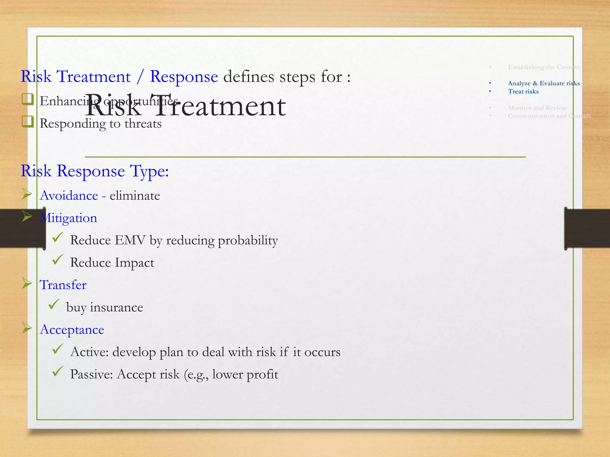 Risk Treatment
Risk Treatment / Response defines steps for :
 Enhancing opportunities
 Responding to threats
Risk Response Type:
 Avoidance - eliminate
 Mitigation
 Reduce EMV by reducing probability
 Reduce Impact
 Transfer
 buy insurance
 Acceptance
 Active: develop plan to deal with risk if it occurs
 Passive: Accept risk (e.g., lower profit
• Establishing the Context
• Identify risks
• Analyze & Evaluate risks
• Treat risks
• Monitor and Review
• Communication and Consult
 