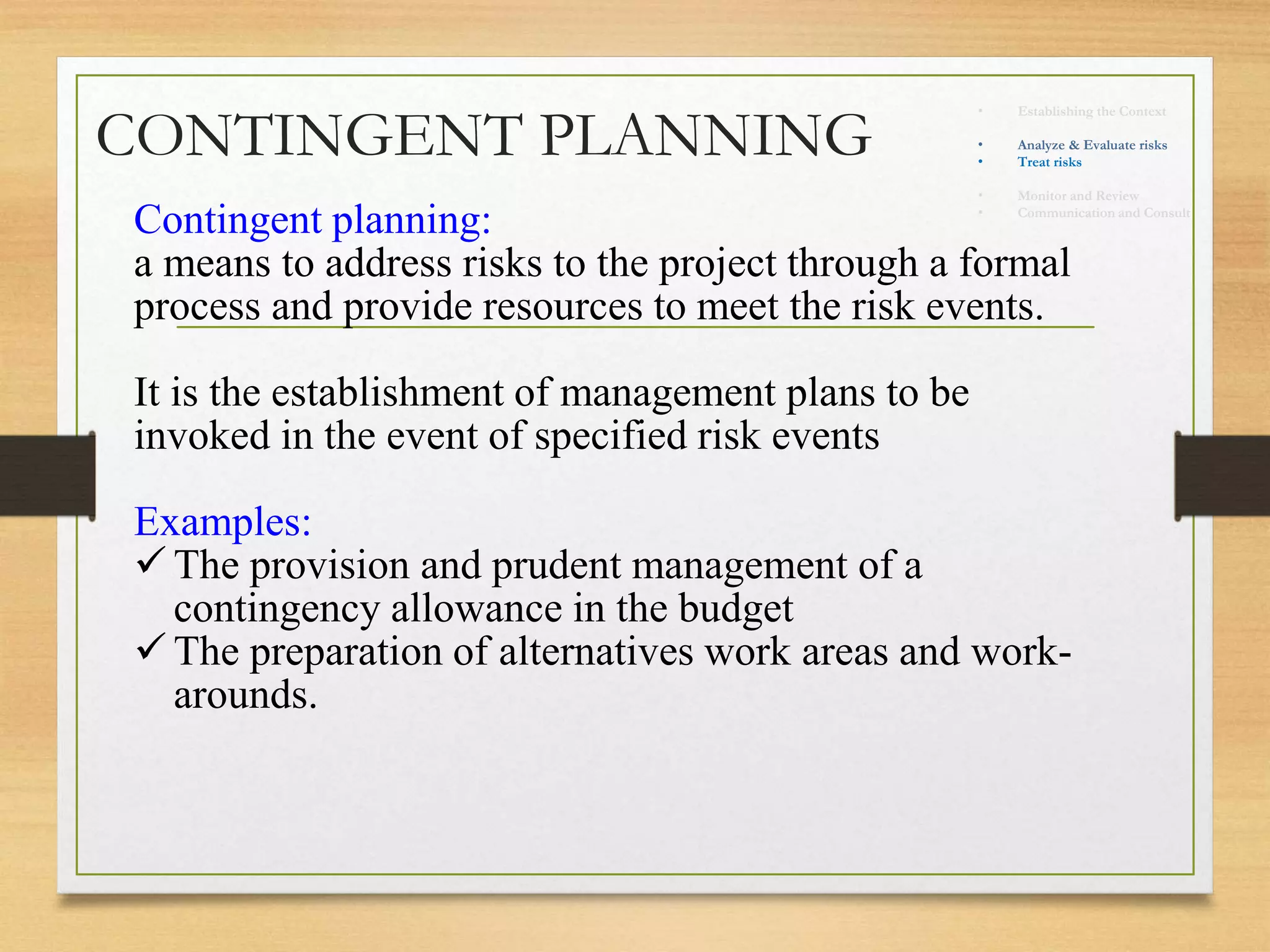 CONTINGENT PLANNING
Contingent planning:
a means to address risks to the project through a formal
process and provide resources to meet the risk events.
It is the establishment of management plans to be
invoked in the event of specified risk events
Examples:
 The provision and prudent management of a
contingency allowance in the budget
 The preparation of alternatives work areas and work-
arounds.
• Establishing the Context
• Identify risks
• Analyze & Evaluate risks
• Treat risks
• Monitor and Review
• Communication and Consult
 