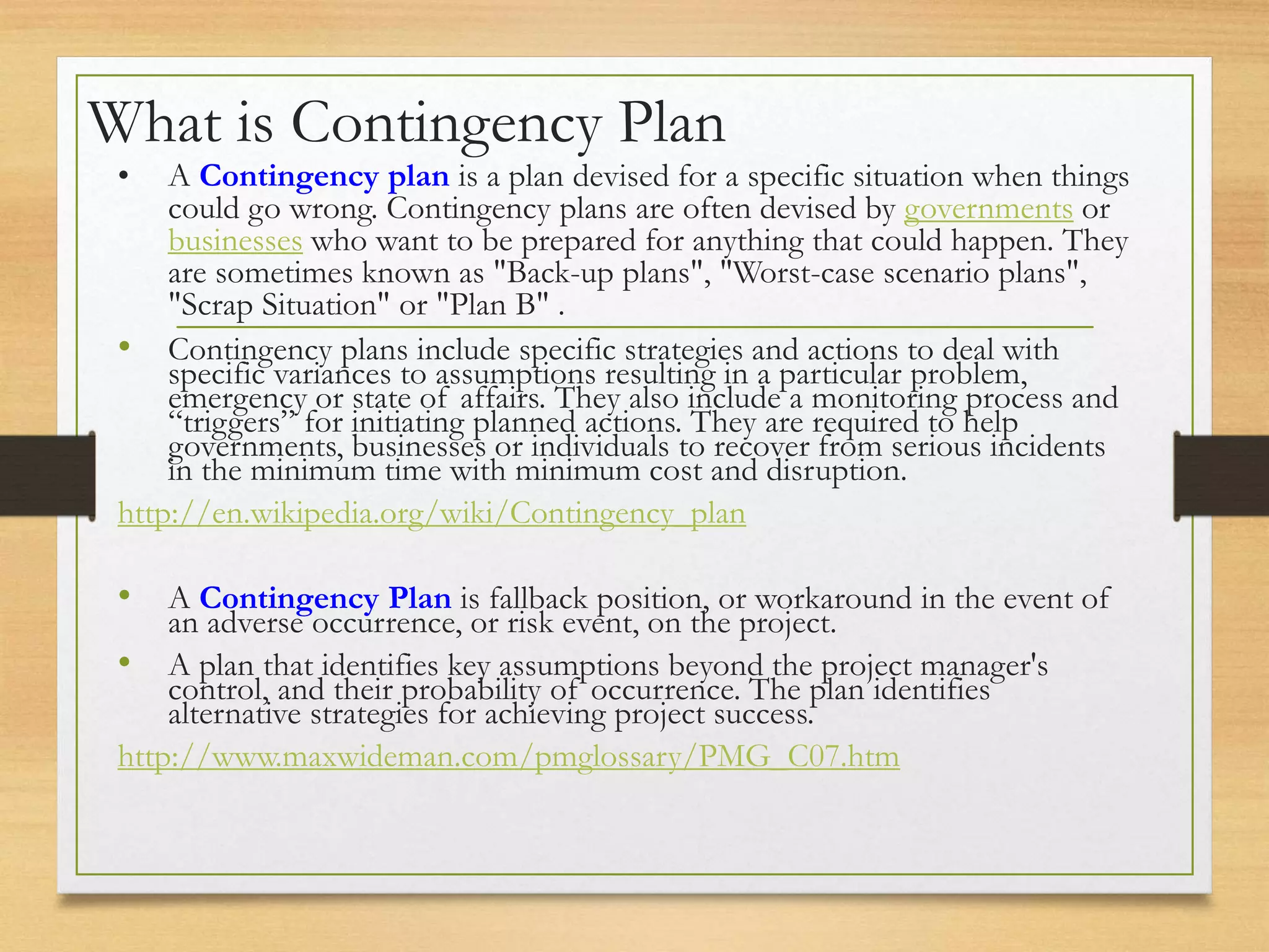 What is Contingency Plan
• A Contingency plan is a plan devised for a specific situation when things
could go wrong. Contingency plans are often devised by governments or
businesses who want to be prepared for anything that could happen. They
are sometimes known as "Back-up plans", "Worst-case scenario plans",
"Scrap Situation" or "Plan B" .
• Contingency plans include specific strategies and actions to deal with
specific variances to assumptions resulting in a particular problem,
emergency or state of affairs. They also include a monitoring process and
“triggers” for initiating planned actions. They are required to help
governments, businesses or individuals to recover from serious incidents
in the minimum time with minimum cost and disruption.
http://en.wikipedia.org/wiki/Contingency_plan
• A Contingency Plan is fallback position, or workaround in the event of
an adverse occurrence, or risk event, on the project.
• A plan that identifies key assumptions beyond the project manager's
control, and their probability of occurrence. The plan identifies
alternative strategies for achieving project success.
http://www.maxwideman.com/pmglossary/PMG_C07.htm
 