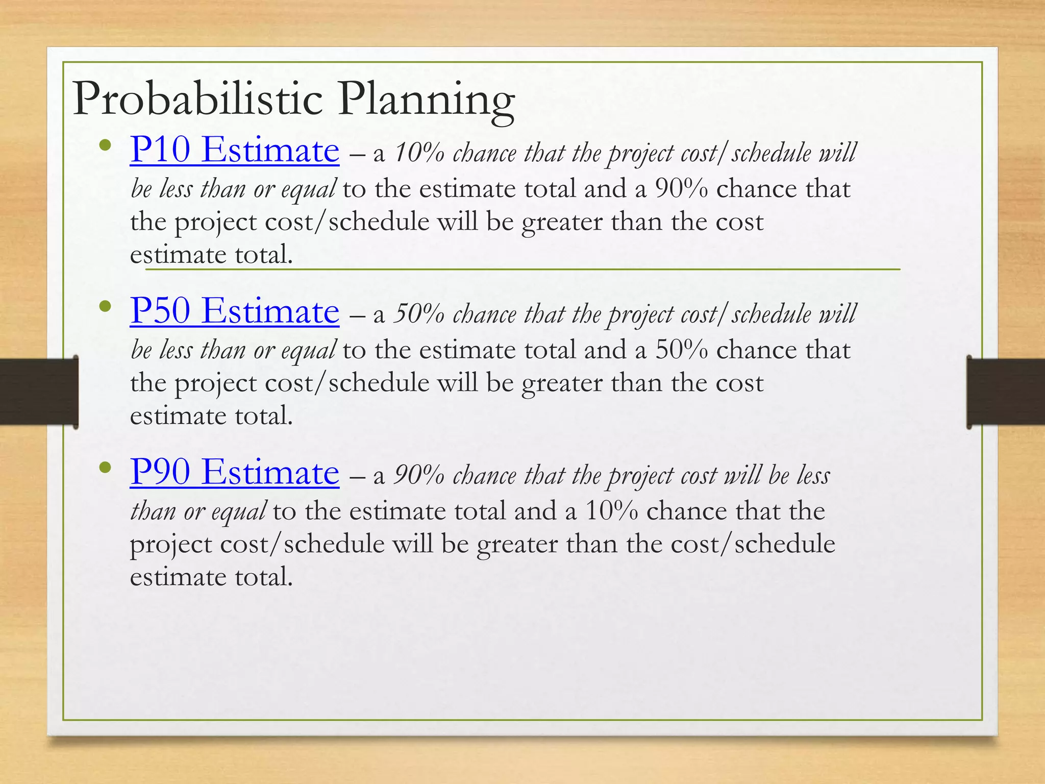 Probabilistic Planning
• P10 Estimate – a 10% chance that the project cost/schedule will
be less than or equal to the estimate total and a 90% chance that
the project cost/schedule will be greater than the cost
estimate total.
• P50 Estimate – a 50% chance that the project cost/schedule will
be less than or equal to the estimate total and a 50% chance that
the project cost/schedule will be greater than the cost
estimate total.
• P90 Estimate – a 90% chance that the project cost will be less
than or equal to the estimate total and a 10% chance that the
project cost/schedule will be greater than the cost/schedule
estimate total.
 