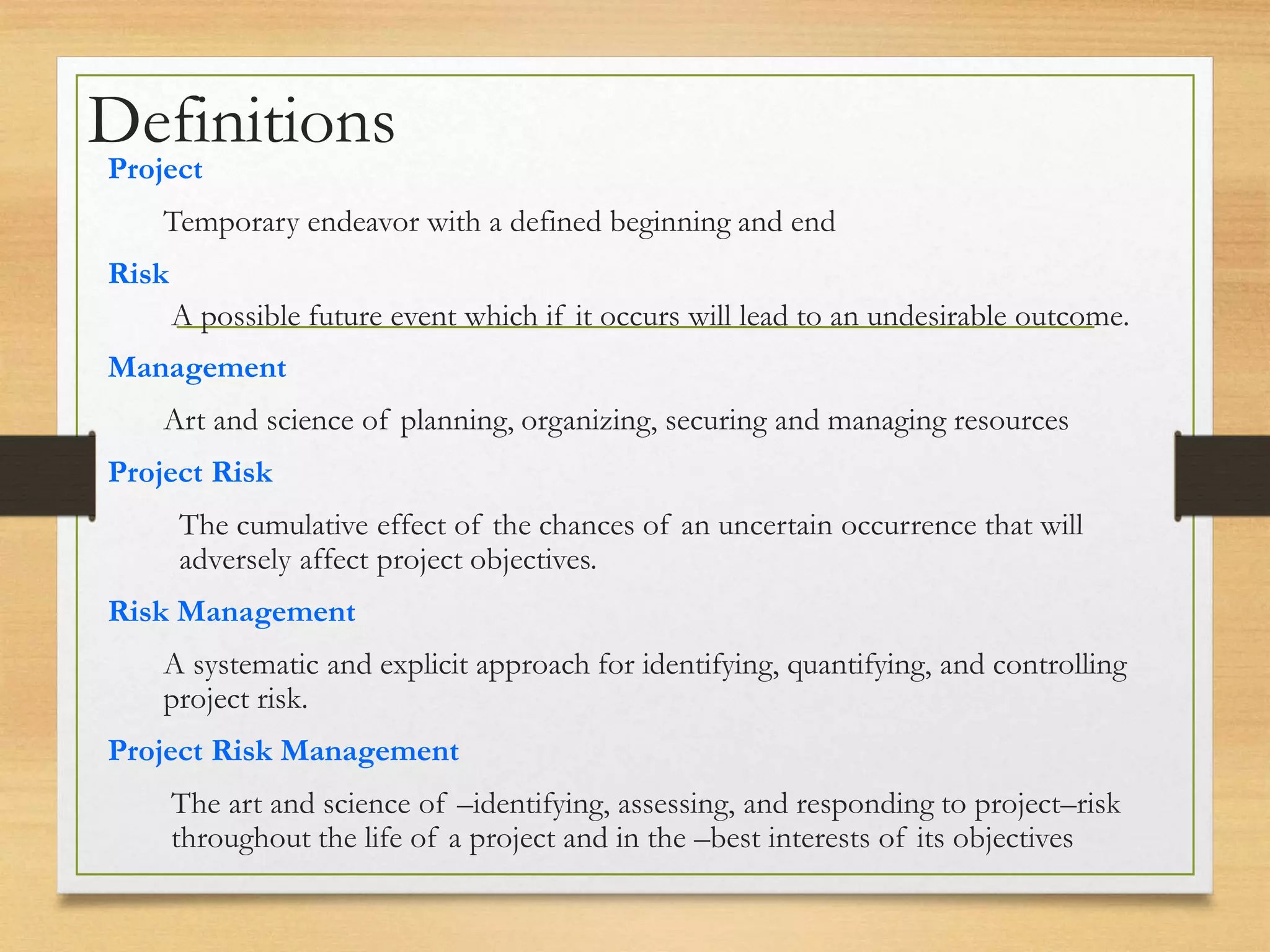 Definitions
Project
Temporary endeavor with a defined beginning and end
Risk
A possible future event which if it occurs will lead to an undesirable outcome.
Management
Art and science of planning, organizing, securing and managing resources
Project Risk
The cumulative effect of the chances of an uncertain occurrence that will
adversely affect project objectives.
Risk Management
A systematic and explicit approach for identifying, quantifying, and controlling
project risk.
Project Risk Management
The art and science of –identifying, assessing, and responding to project–risk
throughout the life of a project and in the –best interests of its objectives
 