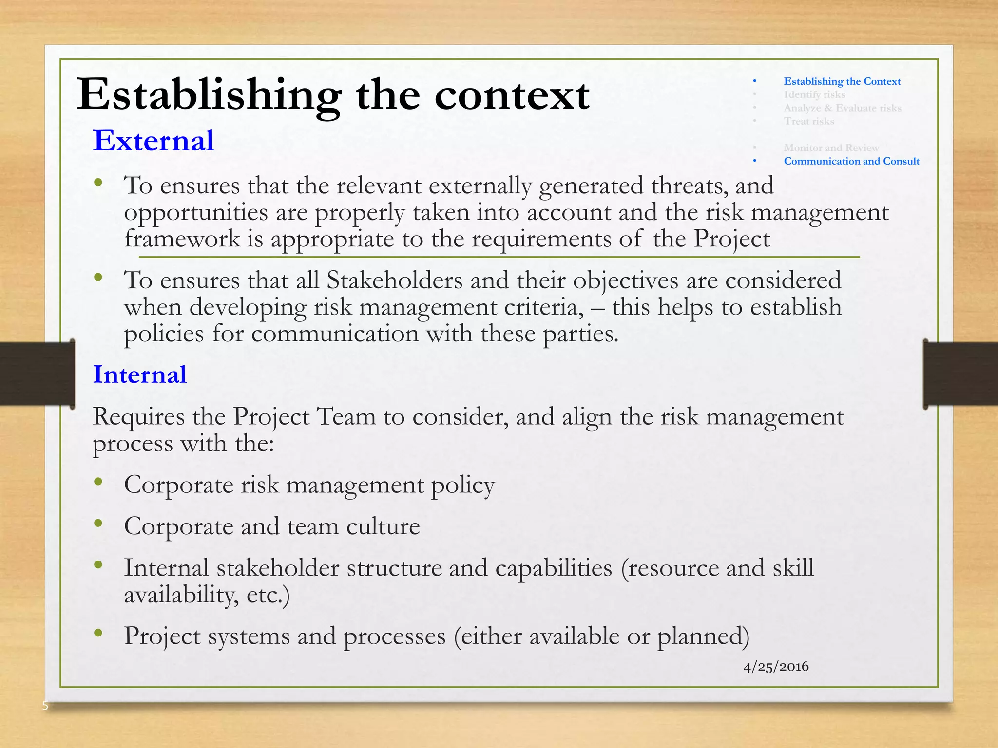 Establishing the context
External
• To ensures that the relevant externally generated threats, and
opportunities are properly taken into account and the risk management
framework is appropriate to the requirements of the Project
• To ensures that all Stakeholders and their objectives are considered
when developing risk management criteria, – this helps to establish
policies for communication with these parties.
Internal
Requires the Project Team to consider, and align the risk management
process with the:
• Corporate risk management policy
• Corporate and team culture
• Internal stakeholder structure and capabilities (resource and skill
availability, etc.)
• Project systems and processes (either available or planned)
4/25/2016
5
• Establishing the Context
• Identify risks
• Analyze & Evaluate risks
• Treat risks
• Monitor and Review
• Communication and Consult
 