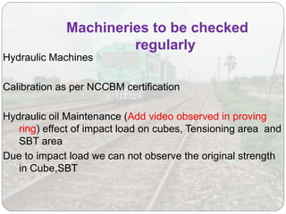 Hydraulic Machines
Calibration as per NCCBM certification
Hydraulic oil Maintenance (Add video observed in proving
ring) effect of impact load on cubes, Tensioning area and
SBT area
Due to impact load we can not observe the original strength
in Cube,SBT
Machineries to be checked
regularly
 