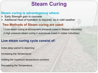 Steam Curing
Steam curing is advantageous where:
 Early Strength gain in concrete
 Additional Heat of hydration is required, as in cold weather
Live steam curing cycle consist of:
Initial delay period to steaming:
Increasing the Temperature:
Holding the maximum temperature constant:
Decreasing the Temperature:
2.High pressure steam curing in autoclaves (used in rubber industries)
Two Methods of Steam curing are used:
1.Live steam curing at atmospheric pressure (used in Sleeper industries)
 