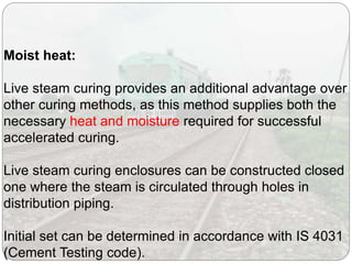 Moist heat:
Live steam curing provides an additional advantage over
other curing methods, as this method supplies both the
necessary heat and moisture required for successful
accelerated curing.
Live steam curing enclosures can be constructed closed
one where the steam is circulated through holes in
distribution piping.
Initial set can be determined in accordance with IS 4031
(Cement Testing code).
 