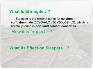 What Is Ettringite…?
Ettringite is the mineral name for calcium
sulfoaluminate (3CaO•Al2O3•3CaSO4•32H2O), which is
normally found in port land cement concretes.
How it is formed…?
What its Effect on Sleepers…?
 