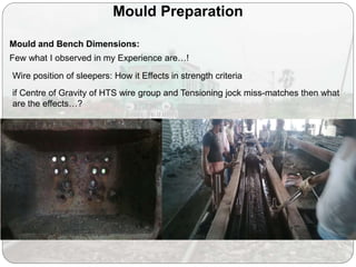 Mould Preparation
Few what I observed in my Experience are…!
Wire position of sleepers: How it Effects in strength criteria
if Centre of Gravity of HTS wire group and Tensioning jock miss-matches then what
are the effects…?
Mould and Bench Dimensions:
 