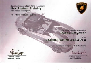Customer Service & Spare Parts Department
New Product Training
New Product Training MY13
N P T - N e w P r o d u c t Training
T e c h n i c a l T r a i n e r
Giuseppe F r a n c o
01
the course has been attended by:
Rudhy Setyawan
from:
LAMBORGHINI JAKARTA
Sant'Agata Bolognese , 4 - 8 March 2013
T e c h n i c a l T r a i n e r
Enrico Lombardo
 