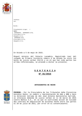 Teléfono:
Fax:
N.I.G.:
Procedimiento origen: /
Sobre
DEMANDANTE, DEMANDANTE D/ña.
Procurador/a Sr/a.
Abogado/a Sr/a.
DEMANDADO D/ña.
Procurador/a Sr/a.
Abogado/a Sr/a.
En Oviedo a 5 de mayo de 2015.
Miguel Antonio del Palacio Lacambra, Magistrado Juez del
juzgado de Primera Instancia número 8 de Oviedo ha visto los
autos de juicio verbal 231/15 y en el que han sido partes las
arriba referenciadas, se procede a dictar la presente;
S E N T E N C I A
Nº 81/2015
ANTECEDENTES DE HECHO
PRIMERO.- Por la Procuradora de los Tribunales doña Florentina
González Rubín, en nombre y representación de AAA y BBB y bajo
la dirección letrada de don José Antonio Ballesteros Garrido,
se interpuso demanda de juicio verbal el 11 de marzo de 2015
contra Bankia S.A., en la que se ejercitaba acción de nulidad
del contrato de adquisición de acciones hecho entre las partes
el 20 de julio de 2011, por error en el consentimiento.
 