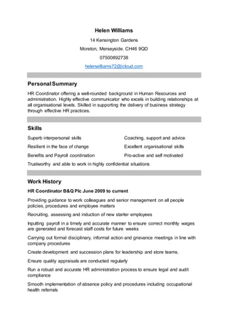 Helen Williams
14 Kensington Gardens
Moreton, Merseyside. CH46 9QD
07500892738
helenwilliams72@icloud.com
PersonalSummary
HR Coordinator offering a well-rounded background in Human Resources and
administration. Highly effective communicator who excels in building relationships at
all organisational levels. Skilled in supporting the delivery of business strategy
through effective HR practices.
Skills
Superb interpersonal skills Coaching, support and advice
Resilient in the face of change Excellent organisational skills
Benefits and Payroll coordination Pro-active and self motivated
Trustworthy and able to work in highly confidential situations
Work History
HR Coordinator B&Q Plc June 2009 to current
Providing guidance to work colleagues and senior management on all people
policies, procedures and employee matters
Recruiting, assessing and induction of new starter employees
Inputting payroll in a timely and accurate manner to ensure correct monthly wages
are generated and forecast staff costs for future weeks
Carrying out formal disciplinary, informal action and grievance meetings in line with
company procedures
Create development and succession plans for leadership and store teams.
Ensure quality appraisals are conducted regularly
Run a robust and accurate HR administration process to ensure legal and audit
compliance
Smooth implementation of absence policy and procedures including occupational
health referrals
 