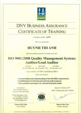[I
ill
DNV BUSINESS ASSURANCE
CERTIFICATE OF TRAINING
Certificate number: 26159
This is to certify that
HUYNH THI ANH
Has successfully passed the training course for:
ISO 9001 :2008 Quality Management Systems
Auditor/Lead Auditor
Location Start Date End Date
Ho Chi Minh City 28 November 2011 02 December 2011
Course Number: A17061 Certified by IRCA
Course Description:
• Interpretation and understanding of the ISO 9001 requirements
• Establishment of internal and external audit programs
• Plan, perform and report 1st, 2nd and 3rd party audits
on behalf of:
DETNORSKE VERlTAS
CERTIFICATIO SERVICES,
Signed on behalf of DNV
IRCA Training Org. Ref: A09660
3
rd
floor Gemadept Tower
6 Le Thanh Ton Street
Ben Nghe W,ard, District 1
Ho Chi Minh City
Nguyen Huu Nam
Lead Trainer
Nguyen Huu Nam
Country Manager
HEAD OFFICE. DET ORS"E VERITAS AS, VERlTASVEIE 1,1322 H0VIK, ORWAY. TEL: +47 67 57 9900 FAX: +4767579911
 