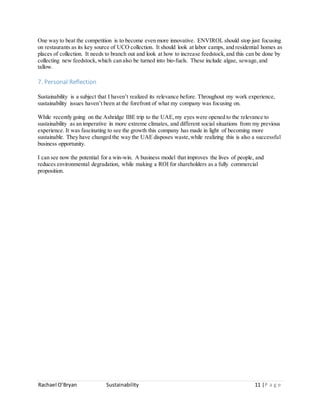 Rachael O’Bryan Sustainability 11 |P a g e
One way to beat the competition is to become even more innovative. ENVIROL should stop just focusing
on restaurants as its key source of UCO collection. It should look at labor camps, and residential homes as
places of collection. It needs to branch out and look at how to increase feedstock,and this can be done by
collecting new feedstock,which can also be turned into bio-fuels. These include algae, sewage,and
tallow.
7. Personal Reflection
Sustainability is a subject that I haven’t realized its relevance before. Throughout my work experience,
sustainability issues haven’t been at the forefront of what my company was focusing on.
While recently going on the Ashridge IBE trip to the UAE,my eyes were opened to the relevance to
sustainability as an imperative in more extreme climates, and different social situations from my previous
experience. It was fascinating to see the growth this company has made in light of becoming more
sustainable. They have changed the way the UAE disposes waste,while realizing this is also a successful
business opportunity.
I can see now the potential for a win-win. A business model that improves the lives of people, and
reduces environmental degradation, while making a ROI for shareholders as a fully commercial
proposition.
 