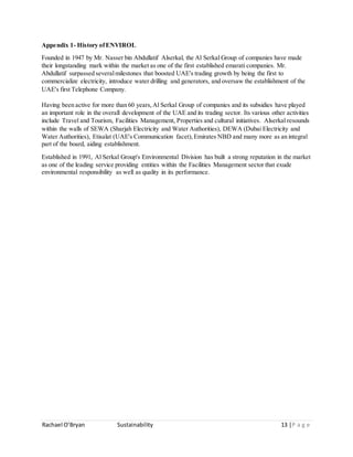 Rachael O’Bryan Sustainability 13 |P a g e
Appendix 1- History ofENVIROL
Founded in 1947 by Mr. Nasser bin Abdullatif Alserkal, the Al Serkal Group of companies have made
their longstanding mark within the market as one of the first established emarati companies. Mr.
Abdullatif surpassed severalmilestones that boosted UAE's trading growth by being the first to
commercialize electricity, introduce water drilling and generators, and oversaw the establishment of the
UAE's first Telephone Company.
Having been active for more than 60 years,Al Serkal Group of companies and its subsidies have played
an important role in the overall development of the UAE and its trading sector. Its various other activities
include Travel and Tourism, Facilities Management, Properties and cultural initiatives. Alserkal resounds
within the walls of SEWA (Sharjah Electricity and Water Authorities), DEWA (Dubai Electricity and
Water Authorities), Etisalat (UAE's Communication facet),Emirates NBD and many more as an integral
part of the board, aiding establishment.
Established in 1991, Al Serkal Group's Environmental Division has built a strong reputation in the market
as one of the leading service providing entities within the Facilities Management sector that exude
environmental responsibility as well as quality in its performance.
 