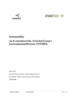 Rachael O’Bryan Sustainability 2 |P a g e
Sustainability
An Evaluationof the Al Serkal Group’s
EnvironmentalDivision-ENVIROL
March 2015
RachaelO’Bryan, Full-Time MBA Student 2014-2015
Sustainability Module, Patricia Hind and Matt Gitsham
2,194 words
 