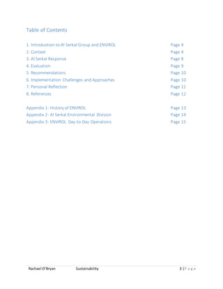 Rachael O’Bryan Sustainability 3 |P a g e
Table of Contents
1. Introduction to Al Serkal Group and ENVIROL Page 4
2. Context Page 4
3. Al Serkal Response Page 8
4. Evaluation Page 9
5. Recommendations Page 10
6. Implementation Challenges and Approaches Page 10
7. Personal Reflection Page 11
8. References Page 12
Appendix 1- History of ENVIROL Page 13
Appendix 2- Al Serkal Environmental Division Page 14
Appendix 3- ENVIROL Day-to-Day Operations Page 15
 
