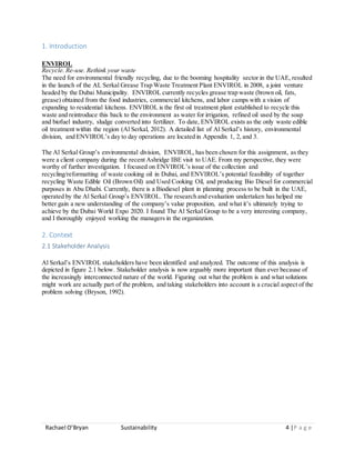 Rachael O’Bryan Sustainability 4 |P a g e
1. Introduction
ENVIROL
Recycle. Re-use. Rethink your waste
The need for environmental friendly recycling, due to the booming hospitality sector in the UAE, resulted
in the launch of the AL Serkal Grease Trap Waste Treatment Plant ENVIROL in 2008, a joint venture
headed by the Dubai Municipality. ENVIROL currently recycles grease trap waste (brown oil, fats,
grease) obtained from the food industries, commercial kitchens, and labor camps with a vision of
expanding to residential kitchens. ENVIROL is the first oil treatment plant established to recycle this
waste and reintroduce this back to the environment as water for irrigation, refined oil used by the soap
and biofuel industry, sludge converted into fertilizer. To date, ENVIROL exists as the only waste edible
oil treatment within the region (Al Serkal, 2012). A detailed list of Al Serkal’s history, environmental
division, and ENVIROL’s day to day operations are located in Appendix 1, 2, and 3.
The Al Serkal Group’s environmental division, ENVIROL, has been chosen for this assignment, as they
were a client company during the recent Ashridge IBE visit to UAE. From my perspective, they were
worthy of further investigation. I focused on ENVIROL’s issue of the collection and
recycling/reformatting of waste cooking oil in Dubai, and ENVIROL’s potential feasibility of together
recycling Waste Edible Oil (Brown Oil) and Used Cooking Oil, and producing Bio Diesel for commercial
purposes in Abu Dhabi. Currently, there is a Biodiesel plant in planning process to be built in the UAE,
operated by the Al Serkal Group’s ENVIROL. The research and evaluation undertaken has helped me
better gain a new understanding of the company’s value proposition, and what it’s ultimately trying to
achieve by the Dubai World Expo 2020. I found The Al Serkal Group to be a very interesting company,
and I thoroughly enjoyed working the managers in the organization.
2. Context
2.1 Stakeholder Analysis
Al Serkal’s ENVIROL stakeholders have been identified and analyzed. The outcome of this analysis is
depicted in figure 2.1 below. Stakeholder analysis is now arguably more important than ever because of
the increasingly interconnected nature of the world. Figuring out what the problem is and what solutions
might work are actually part of the problem, and taking stakeholders into account is a crucial aspect of the
problem solving (Bryson, 1992).
 