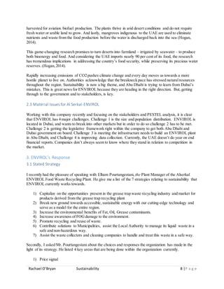 Rachael O’Bryan Sustainability 8 |P a g e
harvested for aviation biofuel production. The plants thrive in arid desert conditions and do not require
fresh water or arable land to grow. And lastly, mangroves indigenous to the UAE are used to eliminate
nutrients and waste from the food production before the water is discharged back into the sea (Hogan,
2014).
This game-changing research promises to turn deserts into farmland – irrigated by seawater – to produce
both bioenergy and food. And considering the UAE imports nearly 90 per cent of its food, the research
has tremendous implications in addressing the country’s food security, while preserving its precious water
reserves. (Hogan,2014).
Rapidly increasing emissions of CO2 pushes climate change and every day moves us towards a more
hostile planet to live on. Authorities acknowledge that the breakneck pace has stressed naturalresources
throughout the region. Sustainability is now a big theme, and Abu Dhabi is trying to learn from Dubai’s
mistakes. This is great news for ENVIROL because they are heading in the right direction. But, getting
through to the government and to stakeholders, is key.
2.3 Material Issues for Al Serkal-ENVIROL
Working with this company recently and focusing on the stakeholders and PESTEL analysis, it is clear
that ENVIROL has 4 major challenges. Challenge 1 is the size and population distribution. ENVIROL is
located in Dubai, and wants to break into other markets but in order to do so challenge 2 has to be met.
Challenge 2 is getting the legislative framework right within the company to get both Abu Dhabi and
Dubai government on board. Challenge 3 is meeting the infrastructure needs to build an ENVIROL plant
in Abu Dhabi, and Challenge 4 is improving data collection. Currently, the UAE doesn’t do year on end
financial reports. Companies don’t always seem to know where they stand in relation to competition in
the market.
3. ENVIROL’s Response
3.1 Stated Strategy
I recently had the pleasure of speaking with Elham Pourtangestani, the Plant Manager of the Alserkal
ENVIROL Food Waste Recycling Plant. He give me a list of the 7 strategies relating to sustainability that
ENVIROL currently works towards.
1) Capitalize on the opportunities present in the grease trap waste recycling industry and market for
products derived from the grease trap recycling plant
2) Break new ground towards accessible, sustainable energy with our cutting-edge technology and
serve as a model for the entire region.
3) Increase the environmental benefits of Fat, Oil, Grease contaminants.
4) Increase awareness of FOGdamage to the environment.
5) Promote recycling and reuse of waste.
6) Contribute solutions to Municipalities, assist the Local Authority to manage its liquid waste in a
safe and non-hazardous way.
7) Assist the waste collectors and cleaning companies to handle and treat this waste in a safe way.
Secondly, I asked Mr. Pourtangestani about the choices and responses the organization has made in the
light of its strategy. He listed 4 key areas that are being done within the organization currently.
1) Price signal
 