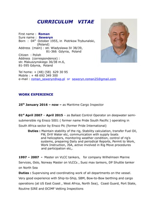 CURRICULUM VITAE
First name : Roman
Sure name : Seweryn
Born : 04th
October 1955, in Piotrkow Trybunalski,
(Poland)
Address (main) : str. Wladyslawa IV 38/39,
81-366 Gdynia, Poland
Citizen : Polish
Address (correspondence) :
str. Makuszynskiego 36/38 m.6,
81-595 Gdynia, Poland
Tel home: + (48) (58) 629 30 95
Mobile : + 48 692 349 300
e-mail : roman_seweryn@wp.pl or seweryn.roman25@gmail.com
WORK EXPERIENCE
25th
January 2016 – now – as Maritime Cargo Inspector
01st
April 2007 – April 2015 – as Ballast Control Operator on deepwater semi-
submersible rig Ensco 5001 ( former name Pride South Pacific ) operating in
South Africa sector by Ensco Plc (former Pride International)
Duties : Maintain stability of the rig, Stability calculation, transfer Fuel Oil,
FW, Drill Water etc, communication with supply boats
and helicopters, monitoring weather condition, control of rig’s
systems, preparing Daily and periodical Reports, Permit to Work,
Work Instruction, JSA, active involved in Rig Move procedures
and participation etc,.
1997 – 2007 - Master on VLCC tankers, for company Wilhelmsen Marine
Services, Oslo, Norway Master on VLCCs , Suez max tankers, DP Shuttle tanker
on North Sea
Duties : Supervising and coordinating work of all departments on the vessel.
Very good experience with Ship-to-Ship, SBM, Bow-to-Bow berthing and cargo
operations (at US East Coast , West Africa, North Sea), Coast Guard, Port State,
Routine SIRE and OCIMF Vetting Inspections
 