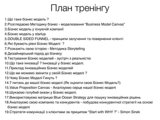 План тренінгу
1.Що таке бізнес модель ?
2.Розглядаємо Методику бізнес - моделювання “Business Model Canvas”
3.Бізнес модель у існуючій компанії
4.Бізнес модель у startup
5.DOUBLE SIDED FUNNEL - принципи залучення та повернення клієнті
6.Які бувають рівні Бізнес Моделі ?
7.Розкажіть свою історію - Методика Storytelling
8.Дизайнерський підхід до бізнесу
9.Тестування Бізнес моделей - зустріч з реальністю
10.Що таке інноваціЇ ? Інновації у бізнес моделі.
11.Приклад Інноваційних Бізнес моделей
12.Що ми можемо змінити у своїй Бізнес моделі ?
13.Чому Бізнес Моделі Гинуть ?
14.7 питань до вашої бізнес моделі (Як оцінити свою Бізнес Модель?)
15.Value Proposition Canvas - Аналізуємо серце нашої бізнес моделі
16.Шукаємо голубий океан у Бізнес моделі.
17.Використовуємо матрицю Blue Ocean Strategy для пошуку інноваційних рішень
18.Аналізуємо свою компанію та конкурентів - побудова конкурентної стратегії на основі
бізнес моделі
19.Стратегія комунікації з клієнтами за приципом “Start with WHY ?” - Simon Sinek
 