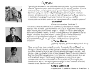 Відгуки
“Тренінг дав можливість нам злагоджено попрацювати над бізнес-моделлю
компанії, отримати цілісне бачення картини нашого бізнесу, охопити великий
комплекс питань, які складають нашу ціннісну пропозицію для клієнта.
Важливо, що під час навчання були проведені мозгові штурми, які стали
основою для вдосконалення існуючої стратегії підприємства. Якщо відверто,
то сам задум творців ідеї та матеріал тренінгу був настільки добре
скомпонованим та підготовленим, що перевершив мої попередні очікування.”
Марія Бей
(Директор з розвитку “Бей-Транс” )
“Чим більше ти вчишся тим більше розумієш що досвід інших людей,
тренера тебе збагачує і дає можливість більш зріло подивитися на проблему
свого проекту та оцінити його зі сторони. На тренінгу Романа для нас було
важливим формування спільної мови у команді та спільного розуміння бізнес
моделі з якою ми працюємо.Тренінг цікавий, динамічний та наповнений
практичними прикладами інноваційних моделей різних організацій.
Що найважливіше для нас, усі складні речі були сказані доступними
словами.”
“Коли ми прийняли рішення пройти тренінг “Інноваційні Бізнес Моделі” ми
очікували отримати знання що допоможуть нам ефективніше структурувати
свою бізенс модель та налагодити бізнес процеси всередині компанії. Наші
очікування від тренінгу були повністю виправдані. Зараз Ми використовуємо
Business Model Canvas у різноманітних проектах, не має значення бінес це
чи благодійний проект. Найбільше сподобались конкретні та наглядні
приклади реалізації різних інноваційних бізнес моделей. На основі знань
отриманих на тренінгу ми вдосконалюємо модель нашої компанії та будемо
працювати над підсиленням її слабких сторін.”
Андрій Шепінько
(співзасновник та директор “Приватна Біржа Праці” )
о. Тарас Милян
(директор “Фундації Духовного Відродження” УГКЦ)
 