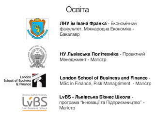 Освіта
ЛНУ ім Івана Франка - Економічний
факультет, Міжнародна Економіка -
Бакалавр
London School of Business and Finance -
MSc in Finance, Risk Management - Магістр
НУ Львівська Політехніка - Проектний
Менеджмент - Магістр
LvBS - Львівська Бізнес Школа -
програма “Інновації та Підприємництво” -
Магістр
 